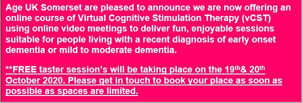 Text Box: Age UK Somerset are pleased to announce we are now offering an online course of Virtual Cognitive Stimulation Therapy (vCST) using online video meetings to deliver fun, enjoyable sessions suitable for people living with a recent diagnosis of early onset dementia or mild to moderate dementia.
**FREE taster session’s will be taking place on the 19th& 20th October 2020. Please get in touch to book your place as soon as possible as spaces are limited.
